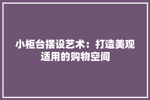 小柜台摆设艺术：打造美观适用的购物空间