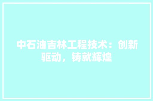 中石油吉林工程技术：创新驱动，铸就辉煌 家居装修