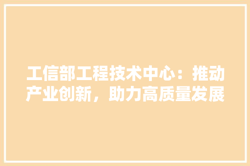 工信部工程技术中心：推动产业创新，助力高质量发展 现代风格装饰