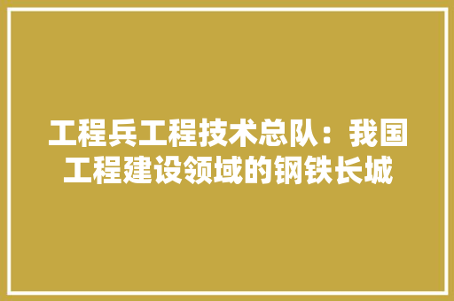 工程兵工程技术总队：我国工程建设领域的钢铁长城 现代风格装饰