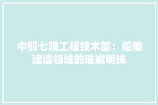 中船七院工程技术部：船舶建造领域的璀璨明珠 家居装修