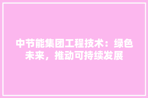 中节能集团工程技术：绿色未来，推动可持续发展 家居装修