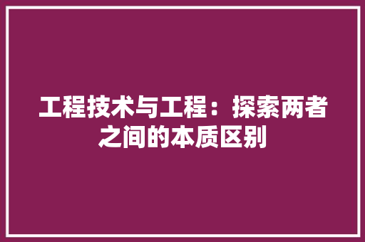 工程技术与工程：探索两者之间的本质区别
