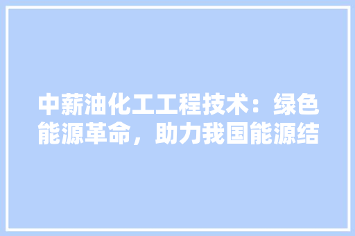 中薪油化工工程技术：绿色能源革命，助力我国能源结构优化 家居装修