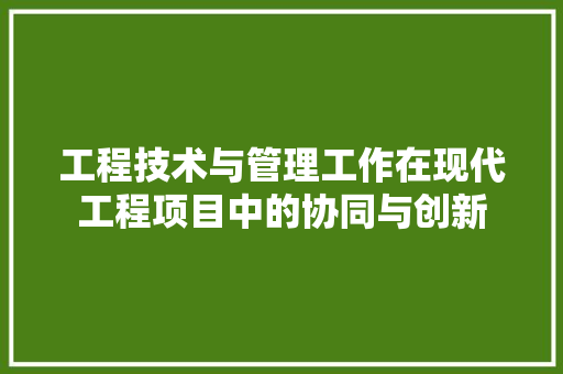 工程技术与管理工作在现代工程项目中的协同与创新 现代风格装饰
