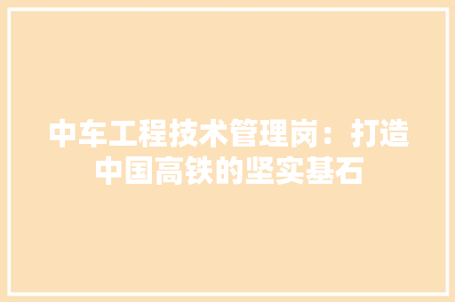 中车工程技术管理岗：打造中国高铁的坚实基石