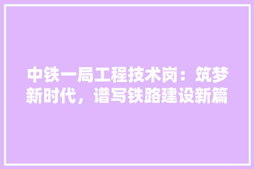 中铁一局工程技术岗：筑梦新时代，谱写铁路建设新篇章 家居装修