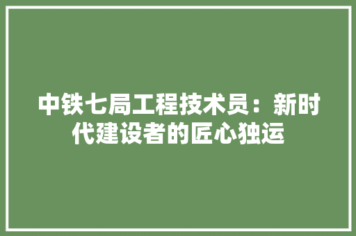 中铁七局工程技术员：新时代建设者的匠心独运 家居装修