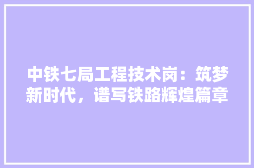 中铁七局工程技术岗：筑梦新时代，谱写铁路辉煌篇章 家居装修
