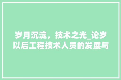 岁月沉淀，技术之光_论岁以后工程技术人员的发展与担当 现代风格装饰