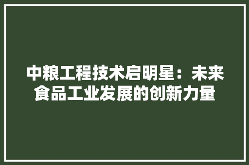 中粮工程技术启明星：未来食品工业发展的创新力量 家居装修