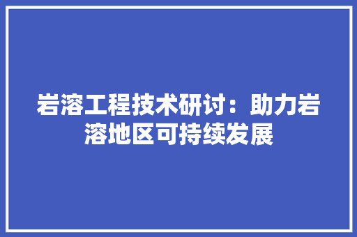 岩溶工程技术研讨：助力岩溶地区可持续发展