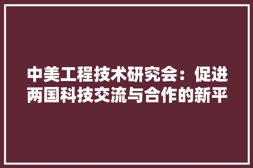 中美工程技术研究会：促进两国科技交流与合作的新平台 家居装修