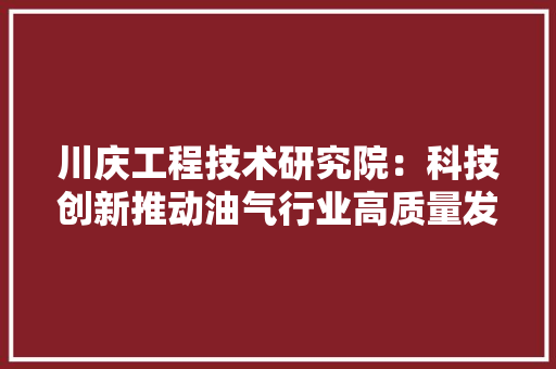 川庆工程技术研究院：科技创新推动油气行业高质量发展 现代风格装饰