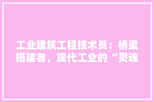工业建筑工程技术员：桥梁搭建者，现代工业的“灵魂工程师”