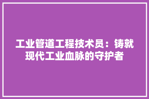 工业管道工程技术员：铸就现代工业血脉的守护者 现代风格装饰