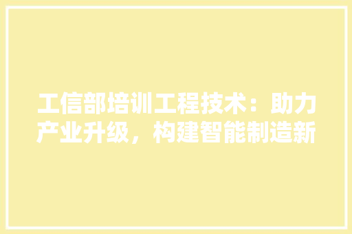 工信部培训工程技术：助力产业升级，构建智能制造新生态