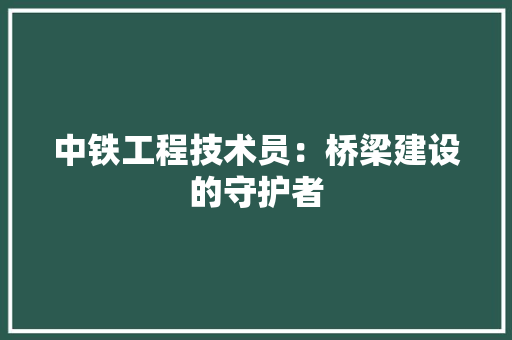 中铁工程技术员：桥梁建设的守护者 家居装修