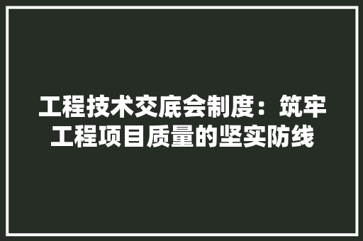 工程技术交底会制度：筑牢工程项目质量的坚实防线