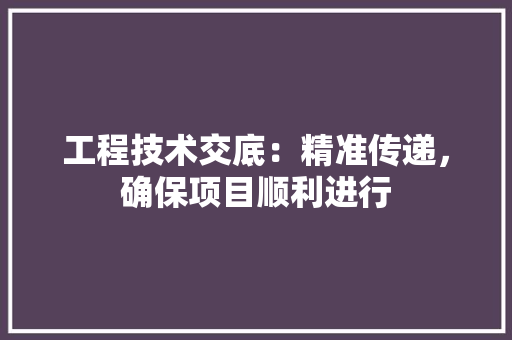 工程技术交底：精准传递，确保项目顺利进行