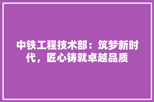 中铁工程技术部：筑梦新时代，匠心铸就卓越品质