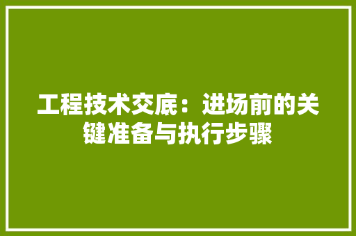 工程技术交底：进场前的关键准备与执行步骤