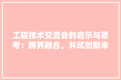 工程技术交流会的启示与思考：跨界融合，共筑创新未来