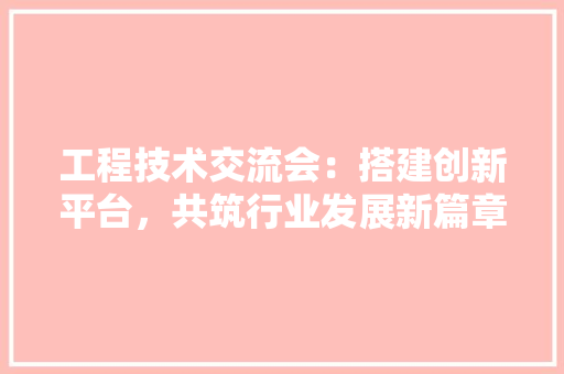 工程技术交流会：搭建创新平台，共筑行业发展新篇章 现代风格装饰