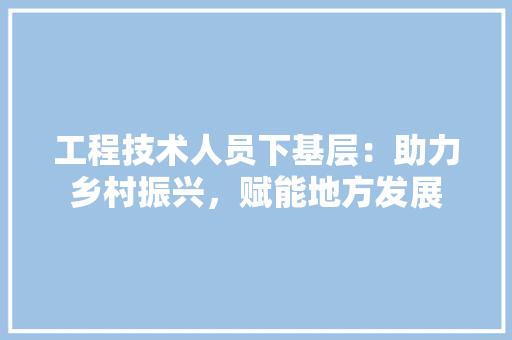 工程技术人员下基层：助力乡村振兴，赋能地方发展