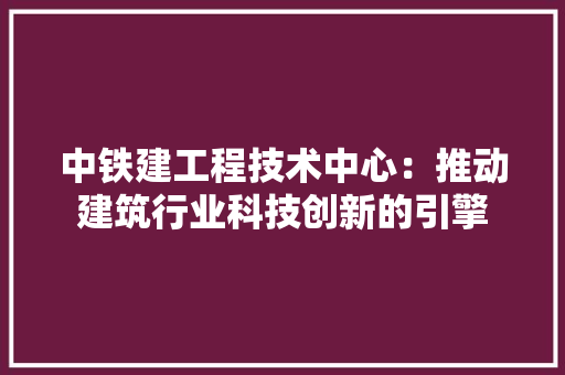 中铁建工程技术中心：推动建筑行业科技创新的引擎 家居装修