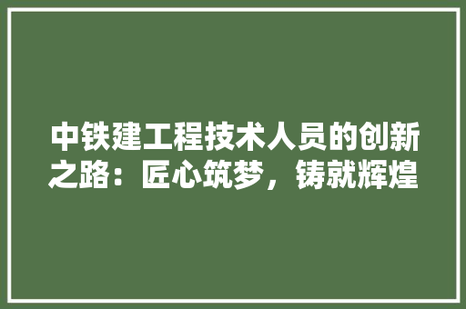 中铁建工程技术人员的创新之路：匠心筑梦，铸就辉煌 家居装修