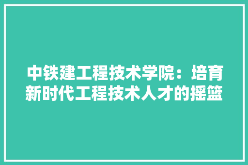 中铁建工程技术学院：培育新时代工程技术人才的摇篮 家居装修