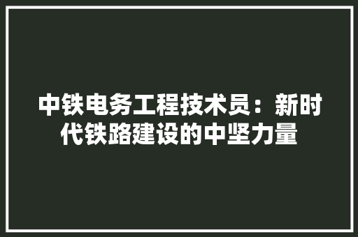 中铁电务工程技术员：新时代铁路建设的中坚力量 家居装修