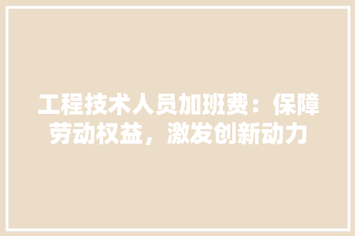 工程技术人员加班费：保障劳动权益，激发创新动力 现代风格装饰