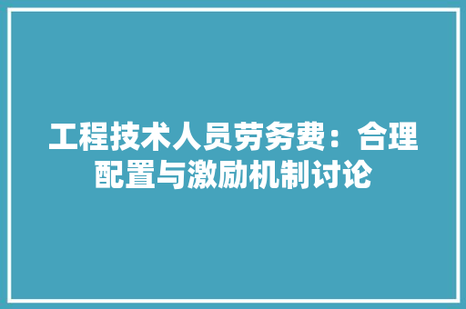 工程技术人员劳务费：合理配置与激励机制讨论 现代风格装饰