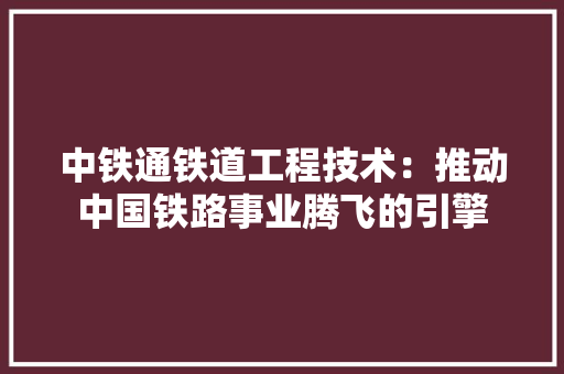 中铁通铁道工程技术：推动中国铁路事业腾飞的引擎 家居装修