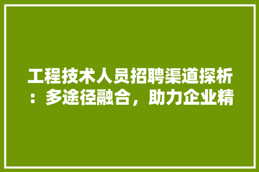 工程技术人员招聘渠道探析：多途径融合，助力企业精准寻才 现代风格装饰