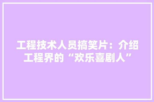 工程技术人员搞笑片：介绍工程界的“欢乐喜剧人”