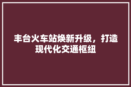 丰台火车站焕新升级，打造现代化交通枢纽