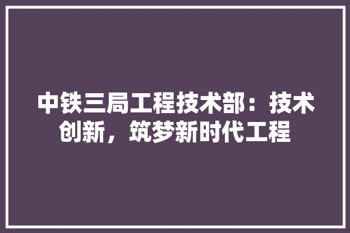 中铁三局工程技术部：技术创新，筑梦新时代工程 家居装修