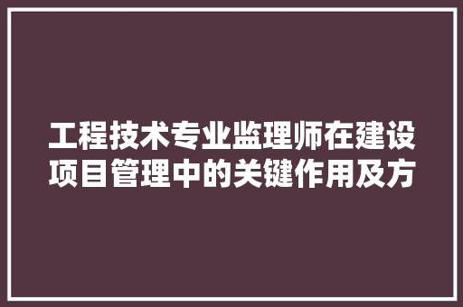工程技术专业监理师在建设项目管理中的关键作用及方法步骤