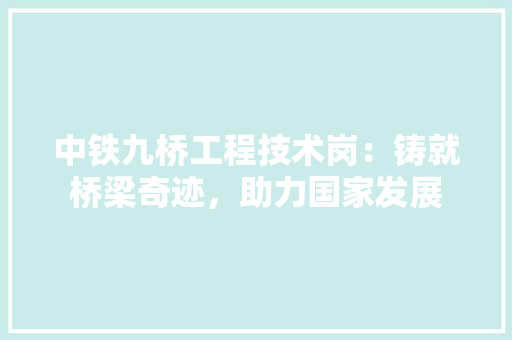 中铁九桥工程技术岗：铸就桥梁奇迹，助力国家发展 家居装修