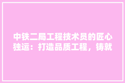 中铁二局工程技术员的匠心独运：打造品质工程，铸就辉煌未来