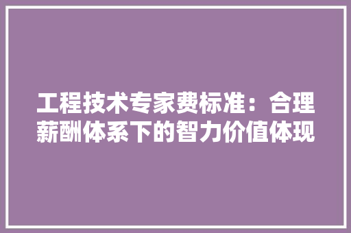 工程技术专家费标准：合理薪酬体系下的智力价值体现