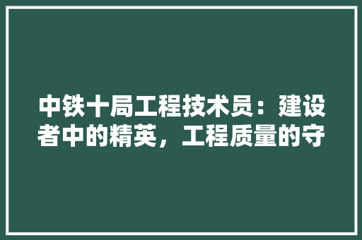 中铁十局工程技术员：建设者中的精英，工程质量的守护者 家居装修