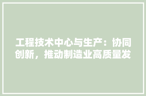 工程技术中心与生产：协同创新，推动制造业高质量发展 现代风格装饰