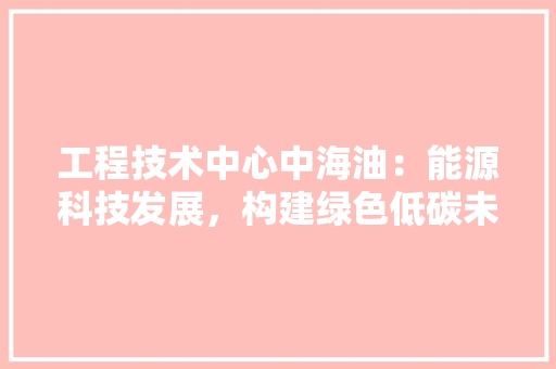 工程技术中心中海油：能源科技发展，构建绿色低碳未来 现代风格装饰