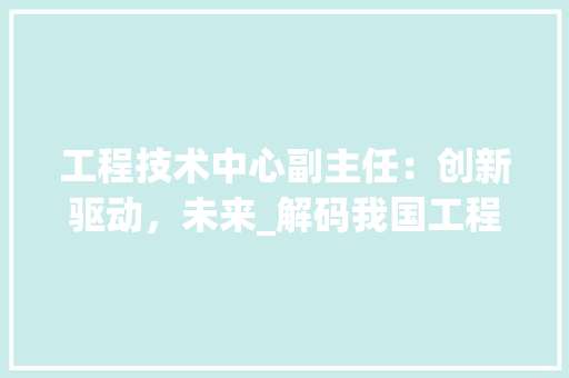 工程技术中心副主任：创新驱动，未来_解码我国工程技术发展新篇章 现代风格装饰