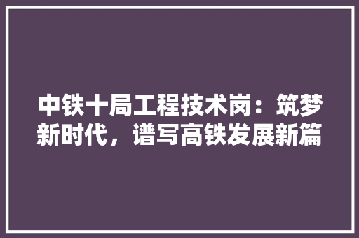 中铁十局工程技术岗：筑梦新时代，谱写高铁发展新篇章