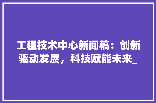工程技术中心新闻稿：创新驱动发展，科技赋能未来_记我国工程技术中心的新突破 现代风格装饰